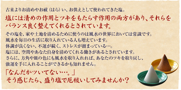 塩には厄を清める作用とツキをもたらす作用の両方があり、それらをバランスよく整えてくれるとされています。